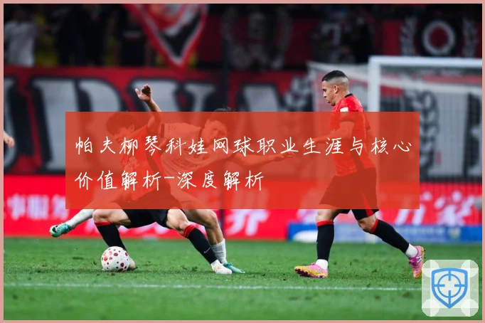 帕夫柳琴科娃网球职业生涯与核心价值解析-深度解析
