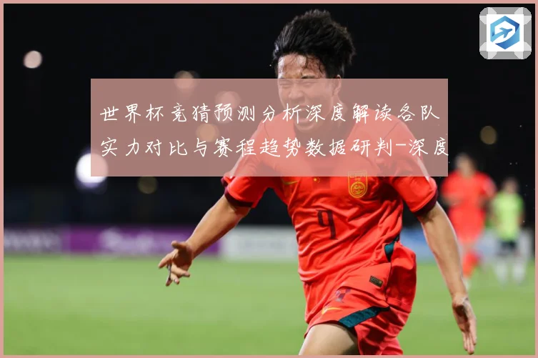世界杯竞猜预测分析深度解读各队实力对比与赛程趋势数据研判-深度解析