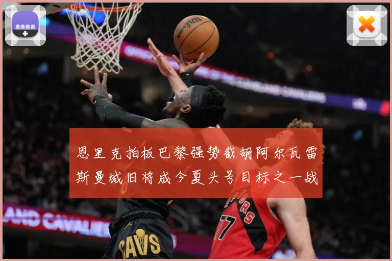恩里克拍板巴黎强势截胡阿尔瓦雷斯曼城旧将成今夏头号目标之一战术观察-深度解析