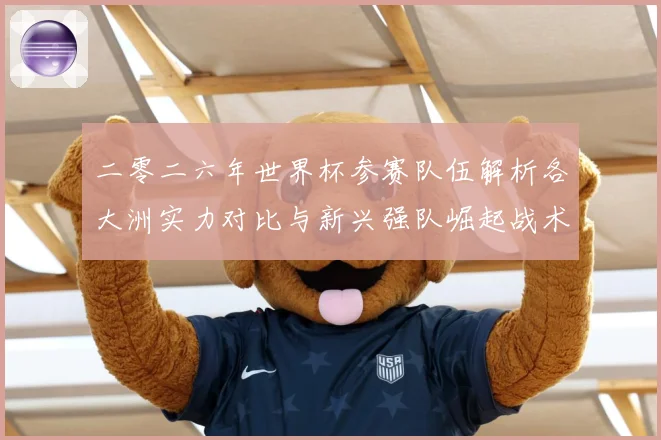 二零二六年世界杯参赛队伍解析各大洲实力对比与新兴强队崛起战术观察-深度解析