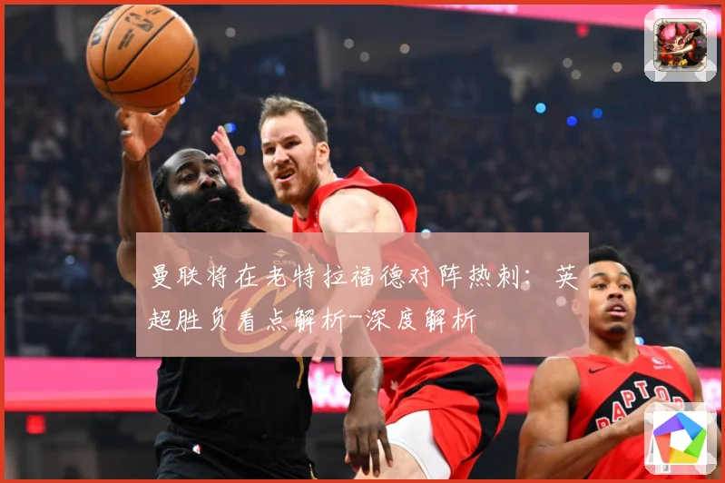 曼联将在老特拉福德对阵热刺：英超胜负看点解析-深度解析